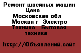 Ремонт швейных машин › Цена ­ 300 - Московская обл., Москва г. Электро-Техника » Бытовая техника   